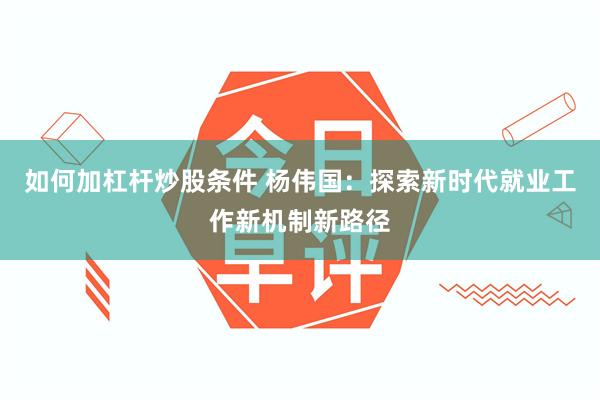 如何加杠杆炒股条件 杨伟国：探索新时代就业工作新机制新路径