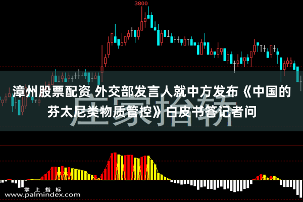 漳州股票配资 外交部发言人就中方发布《中国的芬太尼类物质管控》白皮书答记者问