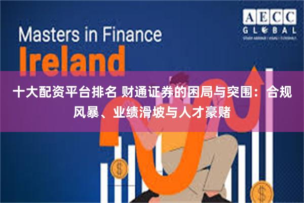 十大配资平台排名 财通证券的困局与突围：合规风暴、业绩滑坡与人才豪赌