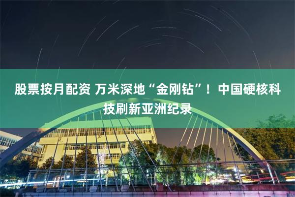 股票按月配资 万米深地“金刚钻”！中国硬核科技刷新亚洲纪录