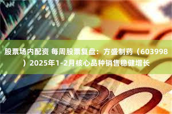 股票场内配资 每周股票复盘：方盛制药（603998）2025年1-2月核心品种销售稳健增长