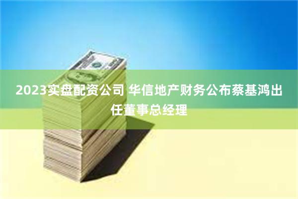 2023实盘配资公司 华信地产财务公布蔡基鸿出任董事总经理