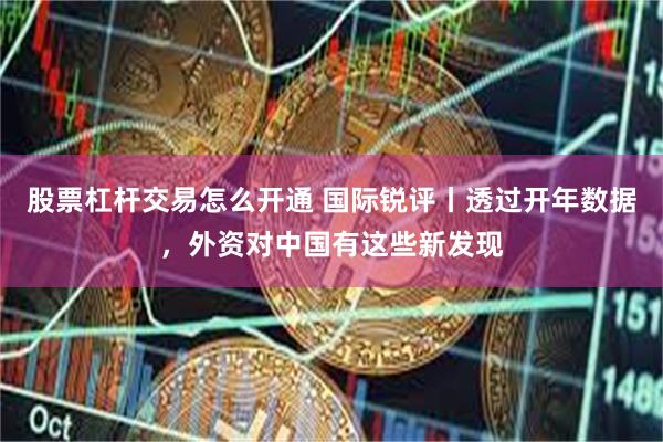 股票杠杆交易怎么开通 国际锐评丨透过开年数据，外资对中国有这些新发现
