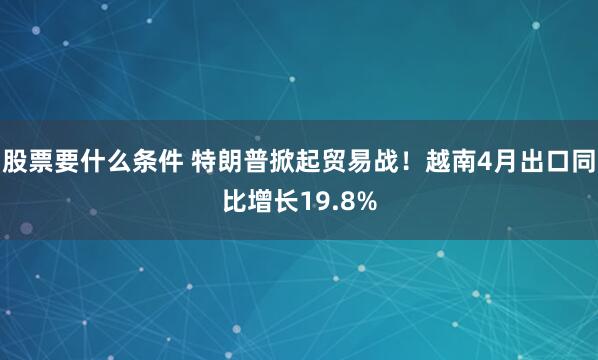 股票要什么条件 特朗普掀起贸易战！越南4月出口同比增长19.8%