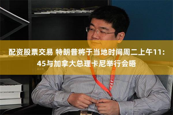 配资股票交易 特朗普将于当地时间周二上午11:45与加拿大总理卡尼举行会晤