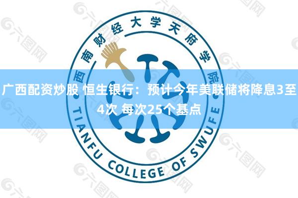 广西配资炒股 恒生银行：预计今年美联储将降息3至4次 每次25个基点