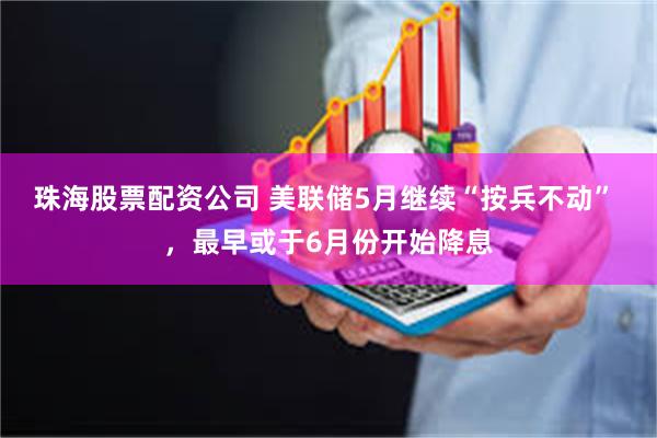 珠海股票配资公司 美联储5月继续“按兵不动” ，最早或于6月份开始降息