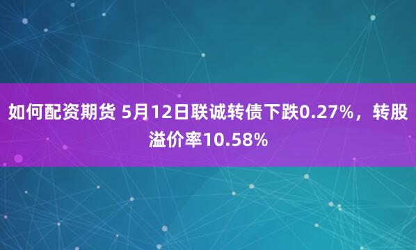 如何配资期货 5月12日联诚转债下跌0.27%，转股溢价率10.58%