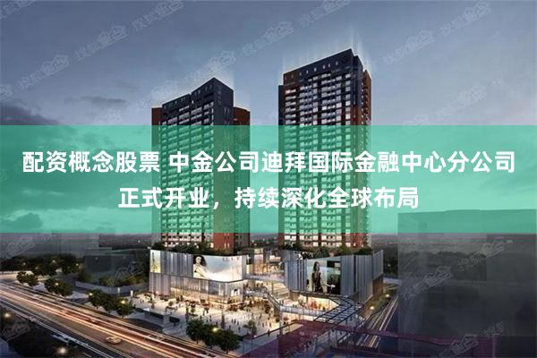 配资概念股票 中金公司迪拜国际金融中心分公司正式开业，持续深化全球布局
