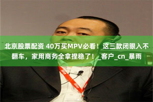 北京股票配资 40万买MPV必看！这三款闭眼入不翻车，家用商务全拿捏稳了！_客户_cn_暴雨