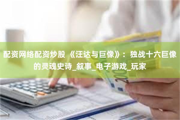 配资网络配资炒股 《汪达与巨像》：独战十六巨像的灵魂史诗_叙事_电子游戏_玩家