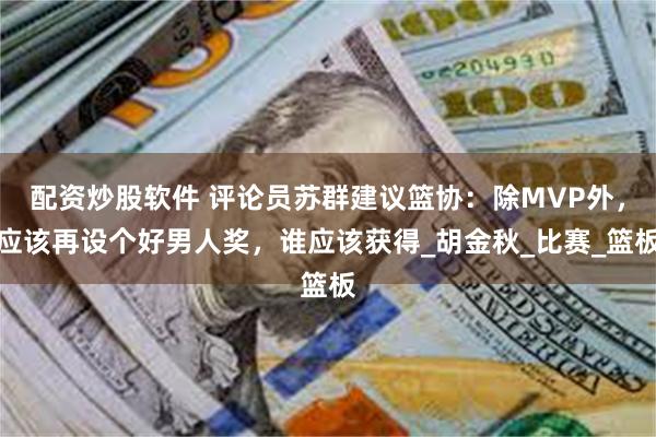 配资炒股软件 评论员苏群建议篮协：除MVP外，应该再设个好男人奖，谁应该获得_胡金秋_比赛_篮板