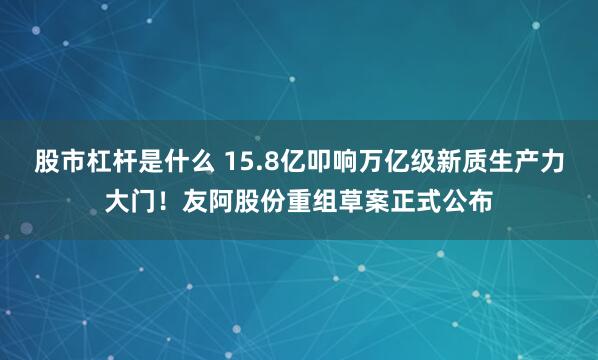 股市杠杆是什么 15.8亿叩响万亿级新质生产力大门！友阿股份重组草案正式公布