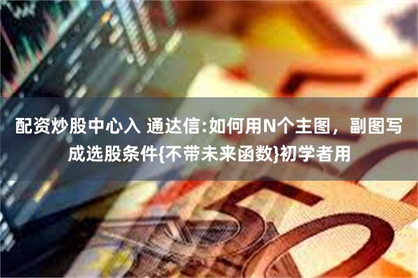 配资炒股中心入 通达信:如何用N个主图，副图写成选股条件{不带未来函数}初学者用