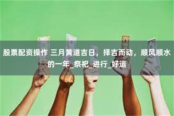 股票配资操作 三月黄道吉日，择吉而动，顺风顺水的一年_祭祀_进行_好运
