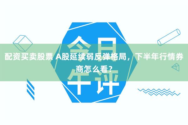 配资买卖股票 A股延续弱反弹格局，下半年行情券商怎么看？