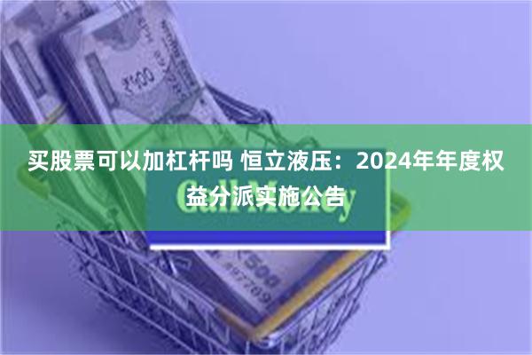 买股票可以加杠杆吗 恒立液压：2024年年度权益分派实施公告