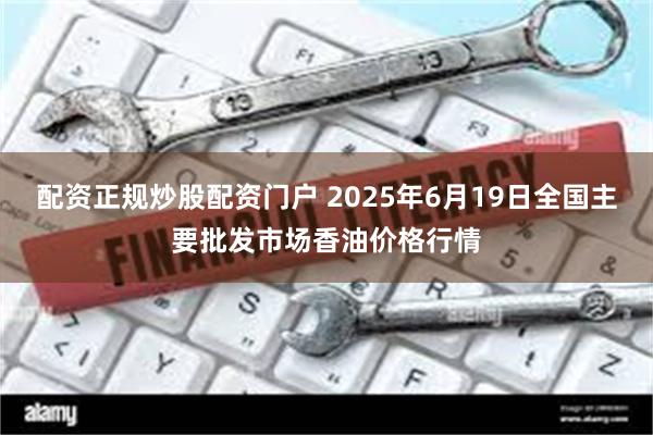 配资正规炒股配资门户 2025年6月19日全国主要批发市场香油价格行情