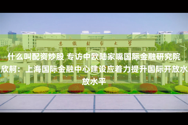 什么叫配资炒股 专访中欧陆家嘴国际金融研究院赵欣舸：上海国际金融中心建设应着力提升国际开放水平