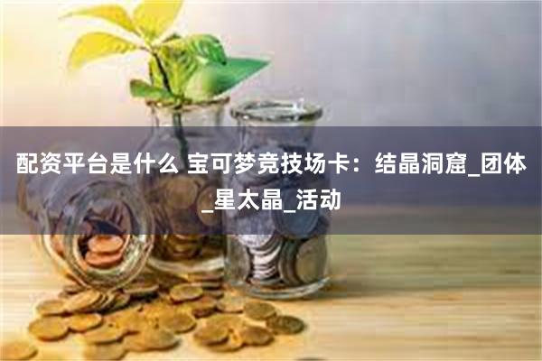 配资平台是什么 宝可梦竞技场卡：结晶洞窟_团体_星太晶_活动