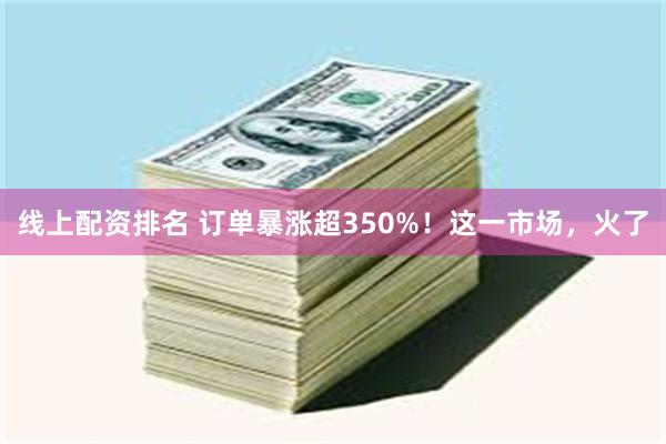 线上配资排名 订单暴涨超350%！这一市场，火了
