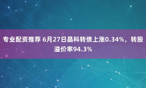 专业配资推荐 6月27日晶科转债上涨0.34%，转股溢价率94.3%