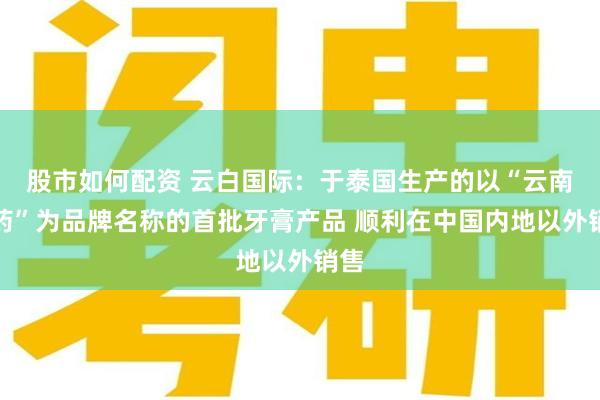 股市如何配资 云白国际：于泰国生产的以“云南白药”为品牌名称的首批牙膏产品 顺利在中国内地以外销售