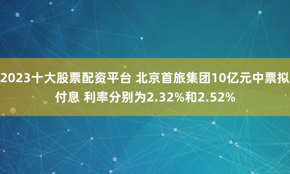 2023十大股票配资平台 北京首旅集团10亿元中票拟付息 利率分别为2.32%和2.52%