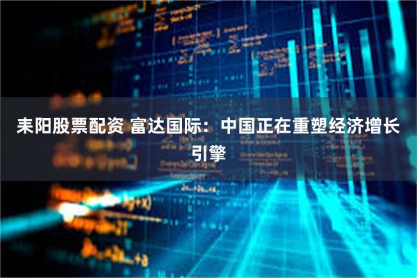 耒阳股票配资 富达国际：中国正在重塑经济增长引擎