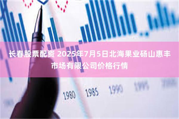 长春股票配资 2025年7月5日北海果业砀山惠丰市场有限公司价格行情