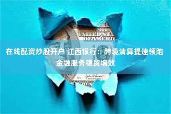 在线配资炒股开户 江西银行：跨境清算提速领跑 金融服务稳贸增效
