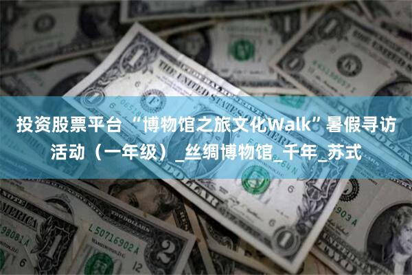 投资股票平台 “博物馆之旅文化Walk”暑假寻访活动（一年级）_丝绸博物馆_千年_苏式