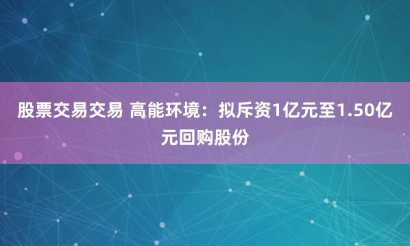股票交易交易 高能环境：拟斥资1亿元至1.50亿元回购股份