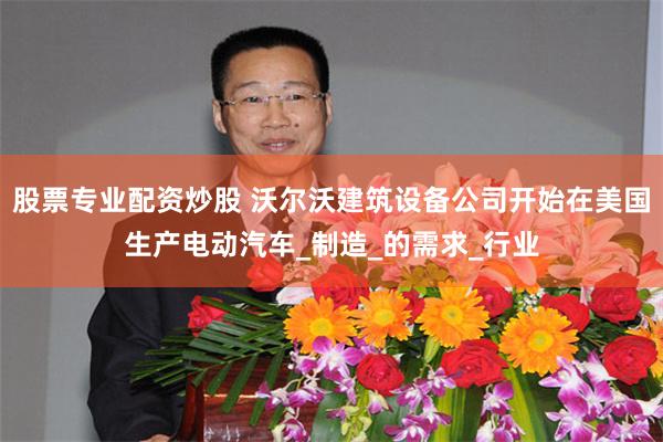 股票专业配资炒股 沃尔沃建筑设备公司开始在美国生产电动汽车_制造_的需求_行业