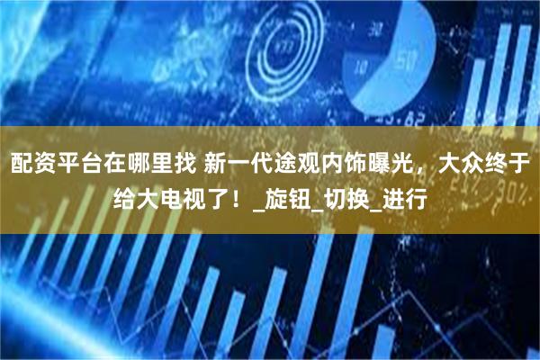 配资平台在哪里找 新一代途观内饰曝光，大众终于给大电视了！_旋钮_切换_进行