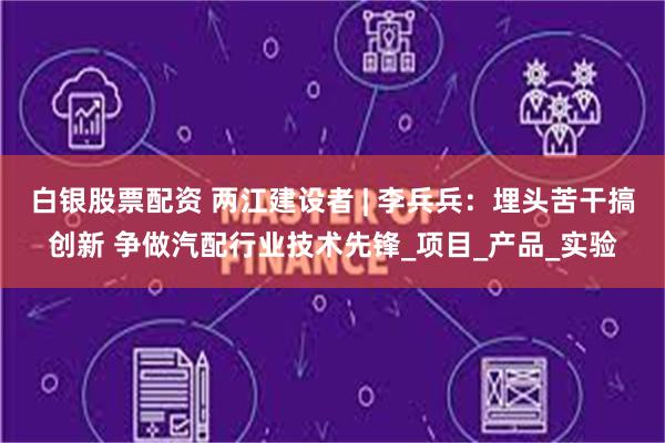 白银股票配资 两江建设者 | 李兵兵：埋头苦干搞创新 争做汽配行业技术先锋_项目_产品_实验
