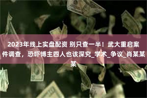 2023年线上实盘配资 别只查一半！武大重启案件调查，恐吓博主四人也该深究_学术_争议_肖某某