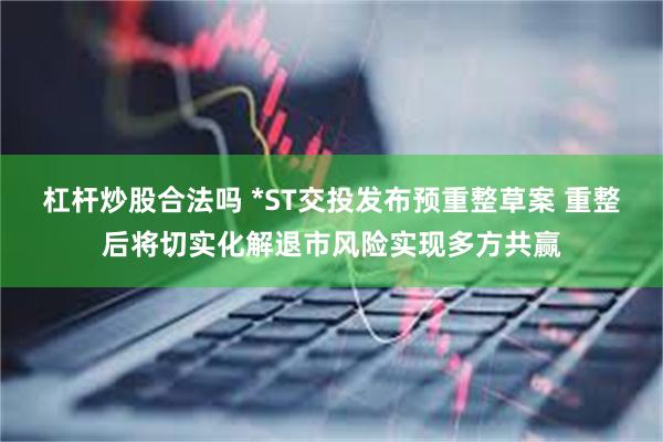 杠杆炒股合法吗 *ST交投发布预重整草案 重整后将切实化解退市风险实现多方共赢