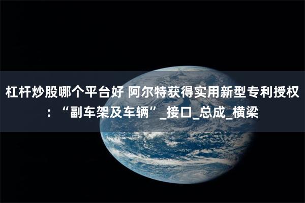 杠杆炒股哪个平台好 阿尔特获得实用新型专利授权：“副车架及车辆”_接口_总成_横梁