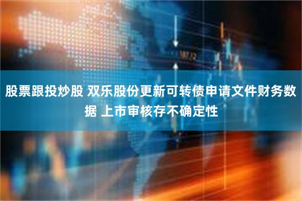 股票跟投炒股 双乐股份更新可转债申请文件财务数据 上市审核存不确定性