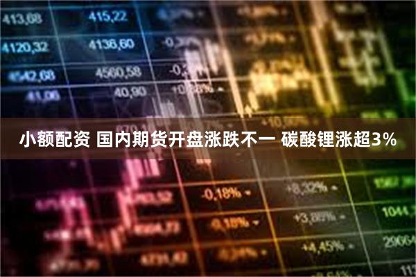 小额配资 国内期货开盘涨跌不一 碳酸锂涨超3%