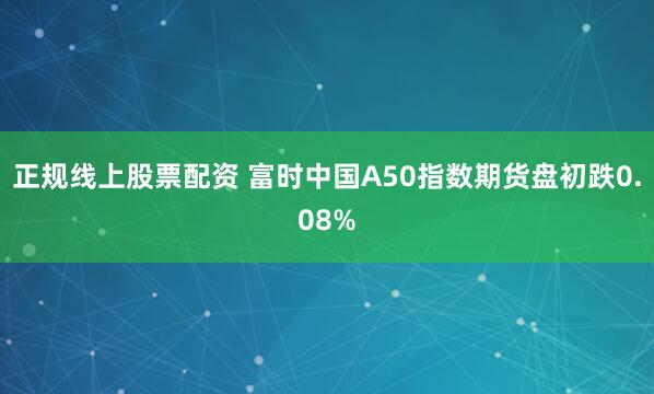 正规线上股票配资 富时中国A50指数期货盘初跌0.08%