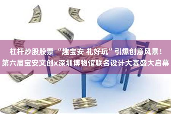杠杆炒股股票 “趣宝安 礼好玩”引爆创意风暴！第六届宝安文创x深圳博物馆联名设计大赛盛大启幕
