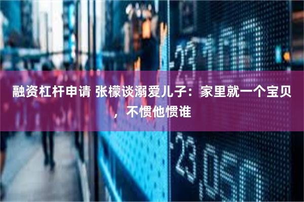 融资杠杆申请 张檬谈溺爱儿子：家里就一个宝贝，不惯他惯谁