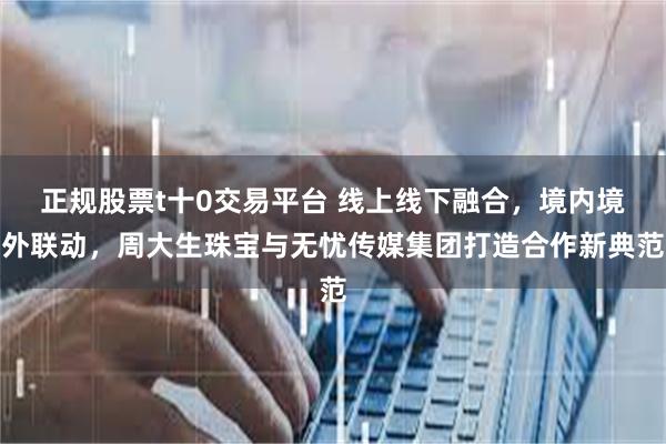 正规股票t十0交易平台 线上线下融合，境内境外联动，周大生珠宝与无忧传媒集团打造合作新典范